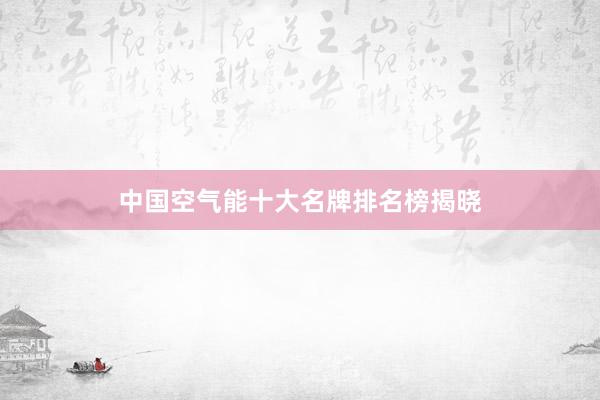 中国空气能十大名牌排名榜揭晓