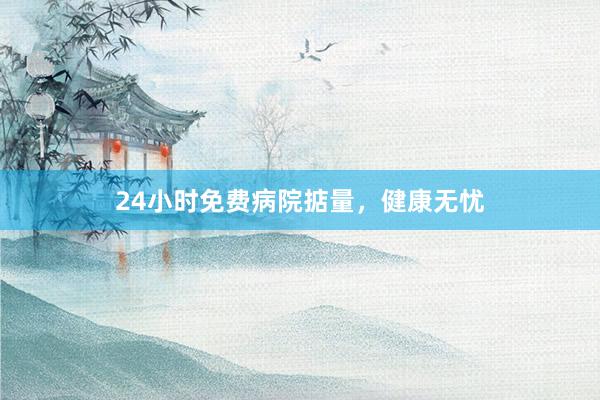 24小时免费病院掂量，健康无忧