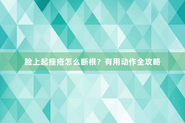 脸上起痤疮怎么断根？有用动作全攻略
