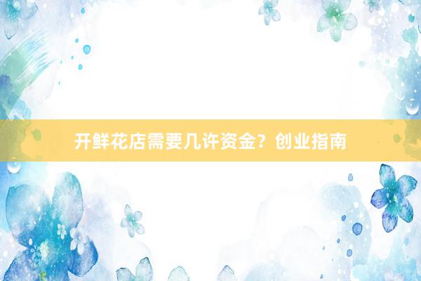 开鲜花店需要几许资金？创业指南