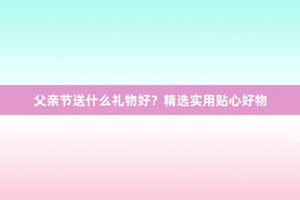 父亲节送什么礼物好？精选实用贴心好物