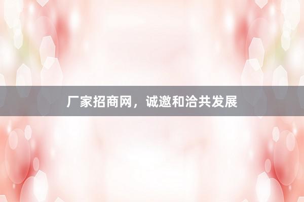 厂家招商网，诚邀和洽共发展